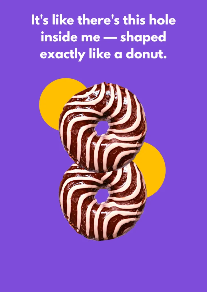 It's like there's this hole inside me — shaped exactly like a donut.