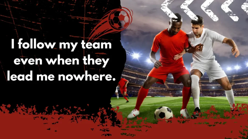 I follow my team even when they lead me nowhere.
